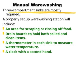 Manual Warewashing
Three-compartment sinks are mostly
required.
A properly set up warewashing station will
include:
 An area for scraping or rinsing off food.
 Drain boards to hold both soiled and
clean items.
 A thermometer in each sink to measure
water temperature.
 A clock with a second hand.
 