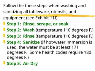 Follow the these steps when washing and
sanitizing all tableware, utensils, and
equipment (see Exhibit 11f)
 Step 1: Rinse, scrape, or soak
 Step 2: Wash (temperature 110 degrees F.)
 Step 3: Rinse (temperature 110 degrees F.)
 Step 4: Sanitize (If hot-water immersion is
used, the water must be at least 171
degrees F. Some health codes require 180
degrees F.)
 Step 5: Air Dry
 
