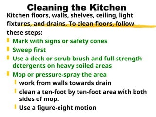 Cleaning the Kitchen
Kitchen floors, walls, shelves, ceiling, light
fixtures, and drains. To clean floors, follow
these steps:
 Mark with signs or safety cones
 Sweep first
 Use a deck or scrub brush and full-strength
detergents on heavy soiled areas
 Mop or pressure-spray the area
 work from walls towards drain
 clean a ten-foot by ten-foot area with both
sides of mop.
 Use a figure-eight motion
 