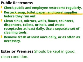Public Restrooms
 Check public and employee restrooms regularly.
 Restock soap, toilet paper, and towel supplies
before they run out.
 Clean sinks, mirrors, walls, floors, counters,
dispensers, toilets, urinals, and waste
receptacles at least daily. Use a separate set of
cleaning tools.
 Remove trash at least once daily, or as often as
necessary.
Exterior Premises Should be kept in good,
clean condition.
 
