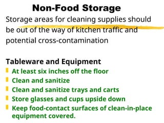 Non-Food Storage
Storage areas for cleaning supplies should
be out of the way of kitchen traffic and
potential cross-contamination
Tableware and Equipment
 At least six inches off the floor
 Clean and sanitize
 Clean and sanitize trays and carts
 Store glasses and cups upside down
 Keep food-contact surfaces of clean-in-place
equipment covered.
 
