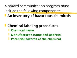 A hazard communication program must
include the following components:
 An inventory of hazardous chemicals
 Chemical labeling procedures
 Chemical name
 Manufacture’s name and address
 Potential hazards of the chemical
 