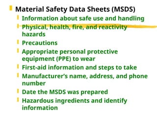  Material Safety Data Sheets (MSDS)
 Information about safe use and handling
 Physical, health, fire, and reactivity
hazards
 Precautions
 Appropriate personal protective
equipment (PPE) to wear
 First-aid information and steps to take
 Manufacturer’s name, address, and phone
number
 Date the MSDS was prepared
 Hazardous ingredients and identify
information
 