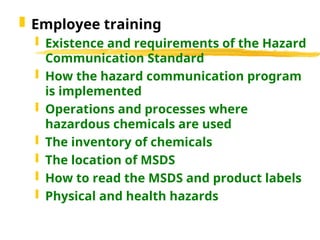  Employee training
 Existence and requirements of the Hazard
Communication Standard
 How the hazard communication program
is implemented
 Operations and processes where
hazardous chemicals are used
 The inventory of chemicals
 The location of MSDS
 How to read the MSDS and product labels
 Physical and health hazards
 