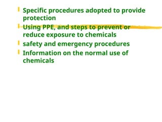  Specific procedures adopted to provide
protection
 Using PPE, and steps to prevent or
reduce exposure to chemicals
 safety and emergency procedures
 Information on the normal use of
chemicals
 