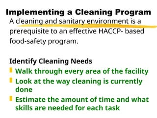 Implementing a Cleaning Program
A cleaning and sanitary environment is a
prerequisite to an effective HACCP- based
food-safety program.
Identify Cleaning Needs
 Walk through every area of the facility
 Look at the way cleaning is currently
done
 Estimate the amount of time and what
skills are needed for each task
 