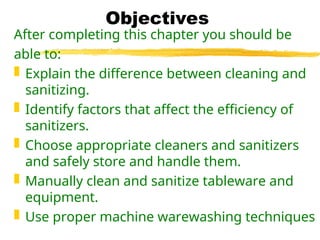 Objectives
After completing this chapter you should be
able to:
 Explain the difference between cleaning and
sanitizing.
 Identify factors that affect the efficiency of
sanitizers.
 Choose appropriate cleaners and sanitizers
and safely store and handle them.
 Manually clean and sanitize tableware and
equipment.
 Use proper machine warewashing techniques
 