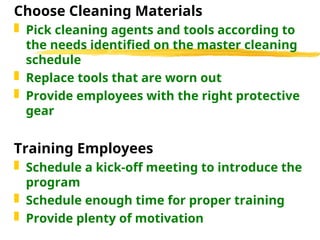 Choose Cleaning Materials
 Pick cleaning agents and tools according to
the needs identified on the master cleaning
schedule
 Replace tools that are worn out
 Provide employees with the right protective
gear
Training Employees
 Schedule a kick-off meeting to introduce the
program
 Schedule enough time for proper training
 Provide plenty of motivation
 