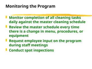 Monitoring the Program
 Monitor completion of all cleaning tasks
daily against the master cleaning schedule
 Review the master schedule every time
there is a change in menu, procedures, or
equipment
 Request employee input on the program
during staff meetings
 Conduct spot inspections
 