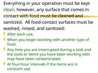 Everything in your operation must be kept
clean; however, any surface that comes in
contact with food must be cleaned and
sanitized. All food-contact surfaces must be
washed, rinsed, and sanitized:
 After each use.
 When you begin working with another type of
food.
 Any time you are interrupted during a task and
the tools or items you have been working with
may have been contaminated.
 At four-hour intervals if the items are in
constant use.
 