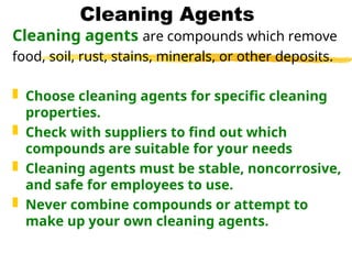 Cleaning Agents
Cleaning agents are compounds which remove
food, soil, rust, stains, minerals, or other deposits.
 Choose cleaning agents for specific cleaning
properties.
 Check with suppliers to find out which
compounds are suitable for your needs
 Cleaning agents must be stable, noncorrosive,
and safe for employees to use.
 Never combine compounds or attempt to
make up your own cleaning agents.
 