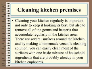 Cleaning kitchen premises
• Cleaning your kitchen regularly is important
not only to keep it looking its best, but also to
remove all of the germs and bacteria that
accumulate regularly in the kitchen area.
There are several surfaces around the kitchen,
and by making a homemade versatile cleaning
solution, you can easily clean most of the
surfaces with one basic mixture of household
ingredients that are probably already in your
kitchen cupboards.
 