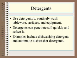 Detergents
• Use detergents to routinely wash
tableware, surfaces, and equipment.
• Detergents can penetrate soil quickly and
soften it.
• Examples include dishwashing detergent
and automatic dishwasher detergents.
 