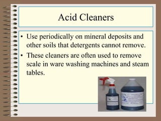 Acid Cleaners
• Use periodically on mineral deposits and
other soils that detergents cannot remove.
• These cleaners are often used to remove
scale in ware washing machines and steam
tables.
 