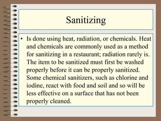 Sanitizing
• Is done using heat, radiation, or chemicals. Heat
and chemicals are commonly used as a method
for sanitizing in a restaurant; radiation rarely is.
The item to be sanitized must first be washed
properly before it can be properly sanitized.
Some chemical sanitizers, such as chlorine and
iodine, react with food and soil and so will be
less effective on a surface that has not been
properly cleaned.
 