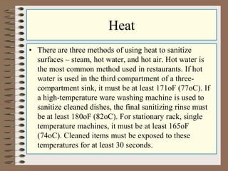 Heat
• There are three methods of using heat to sanitize
surfaces – steam, hot water, and hot air. Hot water is
the most common method used in restaurants. If hot
water is used in the third compartment of a three-
compartment sink, it must be at least 171oF (77oC). If
a high-temperature ware washing machine is used to
sanitize cleaned dishes, the final sanitizing rinse must
be at least 180oF (82oC). For stationary rack, single
temperature machines, it must be at least 165oF
(74oC). Cleaned items must be exposed to these
temperatures for at least 30 seconds.
 