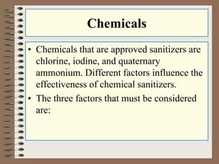 Chemicals
• Chemicals that are approved sanitizers are
chlorine, iodine, and quaternary
ammonium. Different factors influence the
effectiveness of chemical sanitizers.
• The three factors that must be considered
are:
 