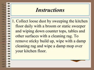 Instructions
1. Collect loose dust by sweeping the kitchen
floor daily with a broom or static sweeper
and wiping down counter tops, tables and
other surfaces with a cleaning rag. To
remove sticky build up, wipe with a damp
cleaning rag and wipe a damp mop over
your kitchen floor.
 