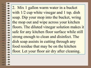 2. Mix 1 gallon warm water in a bucket
with 1/2 cup white vinegar and 1 tsp. dish
soap. Dip your mop into the bucket, wring
the mop out and wipe across your kitchen
floors. The diluted vinegar solution makes it
safe for any kitchen floor surface while still
strong enough to clean and disinfect. The
dish soap assists in cutting through any
food residue that may be on the kitchen
floor. Let your floor air dry after cleaning.
 
