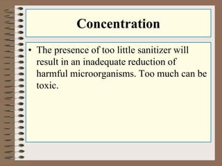 Concentration 
• The presence of too little sanitizer will 
result in an inadequate reduction of 
harmful microorganisms. Too much can be 
toxic. 
 