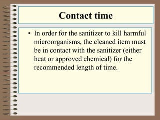Contact time 
• In order for the sanitizer to kill harmful 
microorganisms, the cleaned item must 
be in contact with the sanitizer (either 
heat or approved chemical) for the 
recommended length of time. 
 