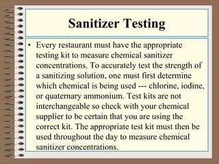 Sanitizer Testing 
• Every restaurant must have the appropriate 
testing kit to measure chemical sanitizer 
concentrations. To accurately test the strength of 
a sanitizing solution, one must first determine 
which chemical is being used --- chlorine, iodine, 
or quaternary ammonium. Test kits are not 
interchangeable so check with your chemical 
supplier to be certain that you are using the 
correct kit. The appropriate test kit must then be 
used throughout the day to measure chemical 
sanitizer concentrations. 
 