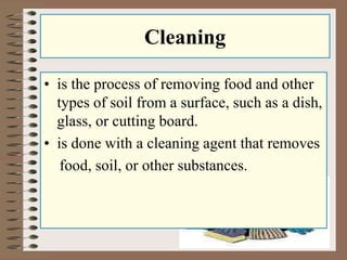 Cleaning 
• is the process of removing food and other 
types of soil from a surface, such as a dish, 
glass, or cutting board. 
• is done with a cleaning agent that removes 
food, soil, or other substances. 
 