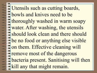 Utensils such as cutting boards, 
bowls and knives need to be 
thoroughly washed in warm soapy 
water. After washing, the utensils 
should look clean and there should 
be no food or anything else visible 
on them. Effective cleaning will 
remove most of the dangerous 
bacteria present. Sanitising will then 
kill any that might remain. 
 