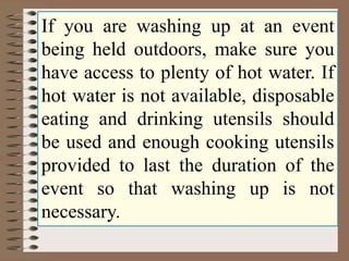 If you are washing up at an event 
being held outdoors, make sure you 
have access to plenty of hot water. If 
hot water is not available, disposable 
eating and drinking utensils should 
be used and enough cooking utensils 
provided to last the duration of the 
event so that washing up is not 
necessary. 
 