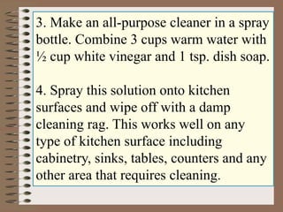 3. Make an all-purpose cleaner in a spray 
bottle. Combine 3 cups warm water with 
½ cup white vinegar and 1 tsp. dish soap. 
4. Spray this solution onto kitchen 
surfaces and wipe off with a damp 
cleaning rag. This works well on any 
type of kitchen surface including 
cabinetry, sinks, tables, counters and any 
other area that requires cleaning. 
 