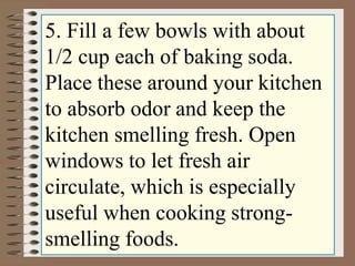 5. Fill a few bowls with about 
1/2 cup each of baking soda. 
Place these around your kitchen 
to absorb odor and keep the 
kitchen smelling fresh. Open 
windows to let fresh air 
circulate, which is especially 
useful when cooking strong-smelling 
foods. 
 