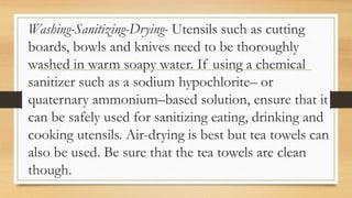 Washing-Sanitizing-Drying- Utensils such as cutting
boards, bowls and knives need to be thoroughly
washed in warm soapy water. If using a chemical
sanitizer such as a sodium hypochlorite– or
quaternary ammonium–based solution, ensure that it
can be safely used for sanitizing eating, drinking and
cooking utensils. Air-drying is best but tea towels can
also be used. Be sure that the tea towels are clean
though.
 