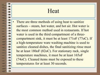 Heat
• There are three methods of using heat to sanitize
surfaces – steam, hot water, and hot air. Hot water is
the most common method used in restaurants. If hot
water is used in the third compartment of a three-
compartment sink, it must be at least 171oF (77oC). If
a high-temperature ware washing machine is used to
sanitize cleaned dishes, the final sanitizing rinse must
be at least 180oF (82oC). For stationary rack, single
temperature machines, it must be at least 165oF
(74oC). Cleaned items must be exposed to these
temperatures for at least 30 seconds.
 