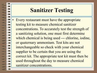 Sanitizer Testing
• Every restaurant must have the appropriate
testing kit to measure chemical sanitizer
concentrations. To accurately test the strength of
a sanitizing solution, one must first determine
which chemical is being used --- chlorine, iodine,
or quaternary ammonium. Test kits are not
interchangeable so check with your chemical
supplier to be certain that you are using the
correct kit. The appropriate test kit must then be
used throughout the day to measure chemical
sanitizer concentrations.
 