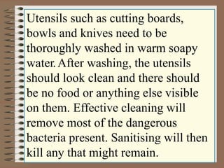 Utensils such as cutting boards,
bowls and knives need to be
thoroughly washed in warm soapy
water.After washing, the utensils
should look clean and there should
be no food or anything else visible
on them. Effective cleaning will
remove most of the dangerous
bacteria present. Sanitising will then
kill any that might remain.
 