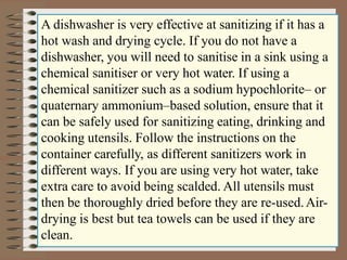 A dishwasher is very effective at sanitizing if it has a
hot wash and drying cycle. If you do not have a
dishwasher, you will need to sanitise in a sink using a
chemical sanitiser or very hot water. If using a
chemical sanitizer such as a sodium hypochlorite– or
quaternary ammonium–based solution, ensure that it
can be safely used for sanitizing eating, drinking and
cooking utensils. Follow the instructions on the
container carefully, as different sanitizers work in
different ways. If you are using very hot water, take
extra care to avoid being scalded. All utensils must
then be thoroughly dried before they are re-used.Air-
drying is best but tea towels can be used if they are
clean.
 