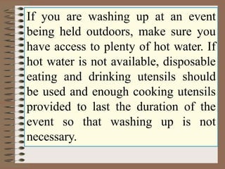 If you are washing up at an event
being held outdoors, make sure you
have access to plenty of hot water. If
hot water is not available, disposable
eating and drinking utensils should
be used and enough cooking utensils
provided to last the duration of the
event so that washing up is not
necessary.
 