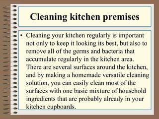 Cleaning kitchen premises
• Cleaning your kitchen regularly is important
not only to keep it looking its best, but also to
remove all of the germs and bacteria that
accumulate regularly in the kitchen area.
There are several surfaces around the kitchen,
and by making a homemade versatile cleaning
solution, you can easily clean most of the
surfaces with one basic mixture of household
ingredients that are probably already in your
kitchen cupboards.
 