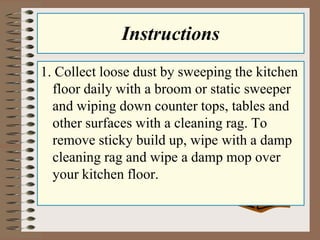 Instructions
1. Collect loose dust by sweeping the kitchen
floor daily with a broom or static sweeper
and wiping down counter tops, tables and
other surfaces with a cleaning rag. To
remove sticky build up, wipe with a damp
cleaning rag and wipe a damp mop over
your kitchen floor.
 