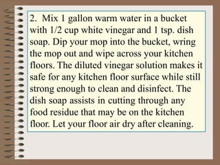 2. Mix 1 gallon warm water in a bucket
with 1/2 cup white vinegar and 1 tsp. dish
soap. Dip your mop into the bucket, wring
the mop out and wipe across your kitchen
floors. The diluted vinegar solution makes it
safe for any kitchen floor surface while still
strong enough to clean and disinfect. The
dish soap assists in cutting through any
food residue that may be on the kitchen
floor. Let your floor air dry after cleaning.
 