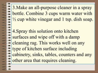 3.Make an all-purpose cleaner in a spray
bottle. Combine 3 cups warm water with
½ cup white vinegar and 1 tsp. dish soap.
4.Spray this solution onto kitchen
surfaces and wipe off with a damp
cleaning rag. This works well on any
type of kitchen surface including
cabinetry, sinks, tables, counters and any
other area that requires cleaning.
 