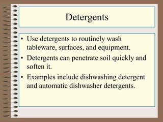 Detergents
• Use detergents to routinely wash
tableware, surfaces, and equipment.
• Detergents can penetrate soil quickly and
soften it.
• Examples include dishwashing detergent
and automatic dishwasher detergents.
 