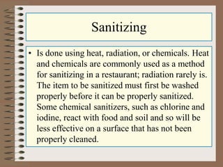 Sanitizing
• Is done using heat, radiation, or chemicals. Heat
and chemicals are commonly used as a method
for sanitizing in a restaurant; radiation rarely is.
The item to be sanitized must first be washed
properly before it can be properly sanitized.
Some chemical sanitizers, such as chlorine and
iodine, react with food and soil and so will be
less effective on a surface that has not been
properly cleaned.
 