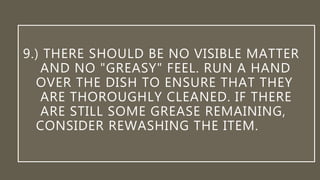 9.) THERE SHOULD BE NO VISIBLE MATTER
AND NO "GREASY" FEEL. RUN A HAND
OVER THE DISH TO ENSURE THAT THEY
ARE THOROUGHLY CLEANED. IF THERE
ARE STILL SOME GREASE REMAINING,
CONSIDER REWASHING THE ITEM.
 