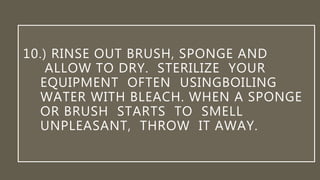 10.) RINSE OUT BRUSH, SPONGE AND
ALLOW TO DRY. STERILIZE YOUR
EQUIPMENT OFTEN USINGBOILING
WATER WITH BLEACH. WHEN A SPONGE
OR BRUSH STARTS TO SMELL
UNPLEASANT, THROW IT AWAY.
 