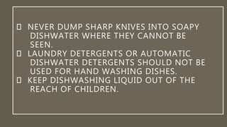 NEVER DUMP SHARP KNIVES INTO SOAPY
DISHWATER WHERE THEY CANNOT BE
SEEN.
LAUNDRY DETERGENTS OR AUTOMATIC
DISHWATER DETERGENTS SHOULD NOT BE
USED FOR HAND WASHING DISHES.
KEEP DISHWASHING LIQUID OUT OF THE
REACH OF CHILDREN.
 