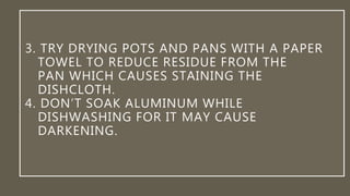 3. TRY DRYING POTS AND PANS WITH A PAPER
TOWEL TO REDUCE RESIDUE FROM THE
PAN WHICH CAUSES STAINING THE
DISHCLOTH.
4. DON’T SOAK ALUMINUM WHILE
DISHWASHING FOR IT MAY CAUSE
DARKENING.
 