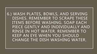 6.) WASH PLATES, BOWLS, AND SERVING
DISHES. REMEMBER TO SCRAPE THESE
ITEMS BEFORE WASHING. SOAP EACH
PIECE GENTLY AND INDIVIDUALLY AND
RINSE IN HOT WATER. REMEMBER TO
KEEP AN EYE WHEN YOU SHOULD
CHANGE THE DISH WASHING WATER.
 