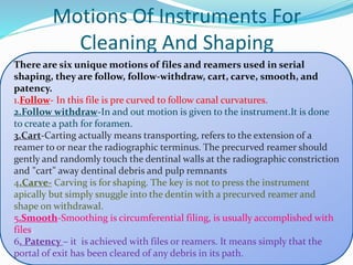 Motions Of Instruments For
Cleaning And Shaping
There are six unique motions of files and reamers used in serial
shaping, they are follow, follow-withdraw, cart, carve, smooth, and
patency.
1.Follow- In this file is pre curved to follow canal curvatures.
2.Follow withdraw-In and out motion is given to the instrument.It is done
to create a path for foramen.
3.Cart-Carting actually means transporting, refers to the extension of a
reamer to or near the radiographic terminus. The precurved reamer should
gently and randomly touch the dentinal walls at the radiographic constriction
and "cart" away dentinal debris and pulp remnants
4.Carve- Carving is for shaping. The key is not to press the instrument
apically but simply snuggle into the dentin with a precurved reamer and
shape on withdrawal.
5.Smooth-Smoothing is circumferential filing, is usually accomplished with
files.
6. Patency – it is achieved with files or reamers. It means simply that the
portal of exit has been cleared of any debris in its path.
 