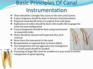 Basic Principles Of Canal
Instrumentation
 There should be a straight line access to the root canal system.
 Copius irrigation should be done in between instrumentation.
 Prepared canal should retain it’s original form and shape
 Exploration of orifice should be done with smaller file to gauge the
canal size and configuration
 Canal enlargement should be done using instruments
in sequential order.
 Flutes should be cleaned and inspected after each
removal.
 Never force the instrument in the canal
 Recapitulation is regularly done to loosen debris.
 Over preparation and too aggressive over enlargement
of curved canals should be avoided.
 Overusing of larger files must be avoided as it may result in further
enlargement of apical opening.
 